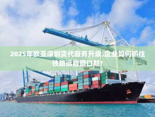 2025年欧亚深圳货代服务升级,企业如何抓住铁路运能窗口期?