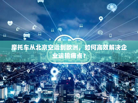 摩托车从北京空运到欧洲，如何高效解决企业运输痛点？