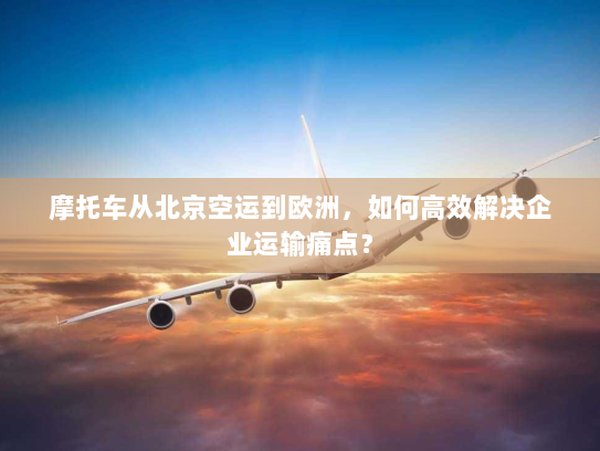 摩托车从北京空运到欧洲，如何高效解决企业运输痛点？