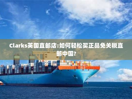 Clarks英国直邮店:如何轻松买正品免关税直邮中国? Clarks英国直邮店:如何轻松买正品免关税直邮中国?