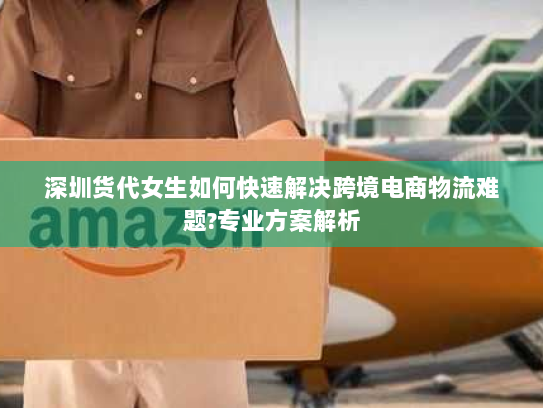 深圳货代女生如何快速解决跨境电商物流难题?专业方案解析