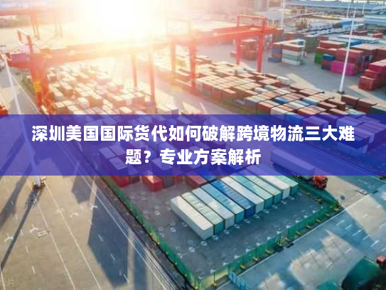 深圳美国国际货代如何破解跨境物流三大难题？专业方案解析
