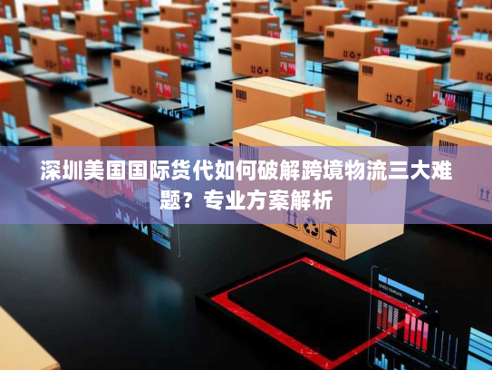 深圳美国国际货代如何破解跨境物流三大难题？专业方案解析