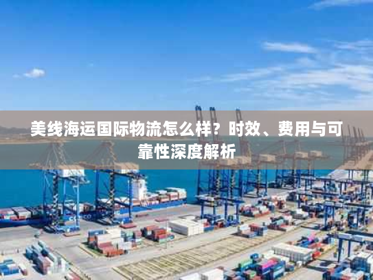 美线海运国际物流怎么样？时效、费用与可靠性深度解析