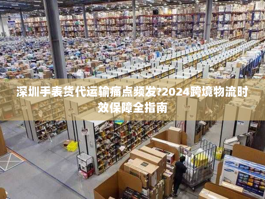 深圳手表货代运输痛点频发?2024跨境物流时效保障全指南