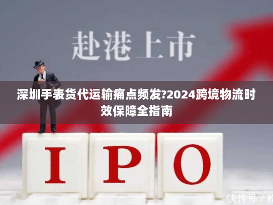 深圳手表货代运输痛点频发?2024跨境物流时效保障全指南