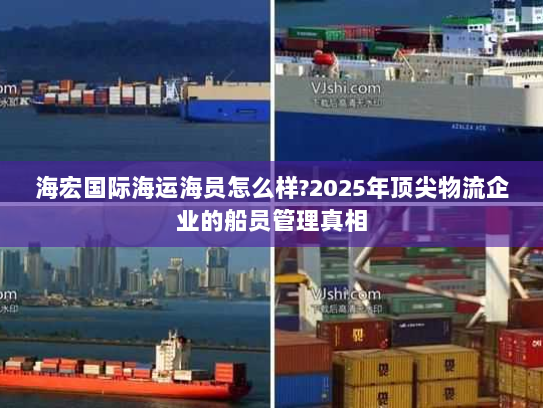 海宏国际海运海员怎么样?2025年顶尖物流企业的船员管理真相
