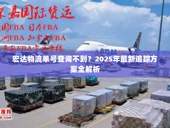 宏达物流单号查询不到?2025年最新追踪方案全解析 宏达物流单号查询不到?2025年最新追踪方案全解析