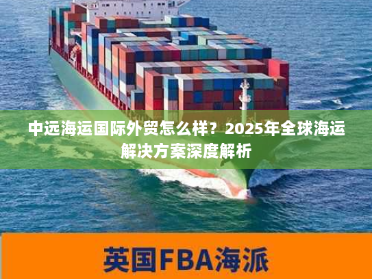 中远海运国际外贸怎么样？2025年全球海运解决方案深度解析