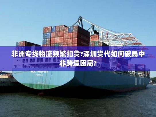 非洲专线物流频繁扣货?深圳货代如何破局中非跨境困局?