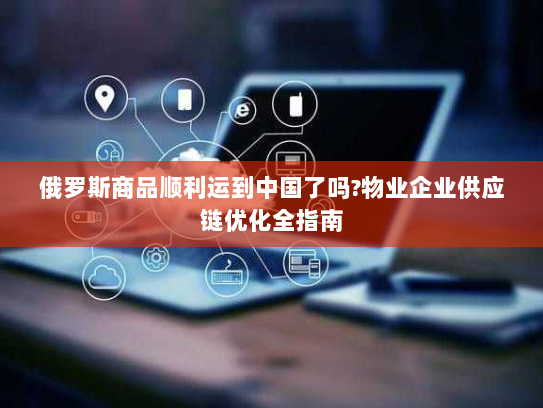 俄罗斯商品顺利运到中国了吗?物业企业供应链优化全指南