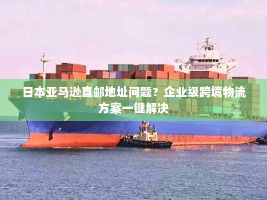 日本亚马逊直邮地址问题？企业级跨境物流方案一键解决