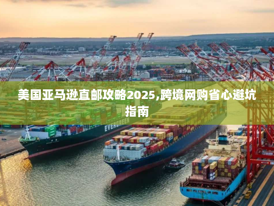 美国亚马逊直邮攻略2025,跨境网购省心避坑指南
