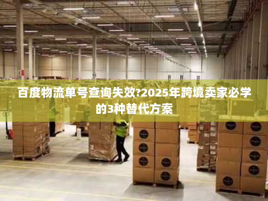 百度物流单号查询失效?2025年跨境卖家必学的3种替代方案