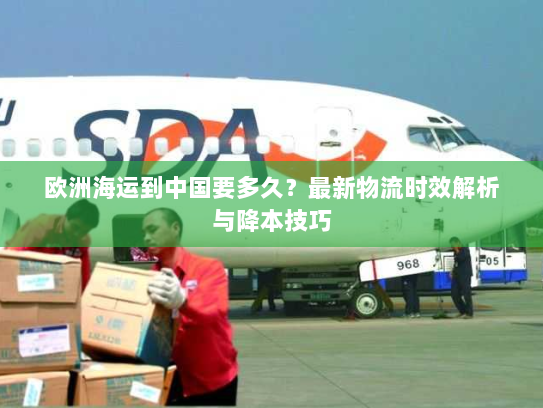 欧洲海运到中国要多久？最新物流时效解析与降本技巧