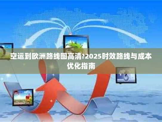 空运到欧洲路线图高清?2025时效路线与成本优化指南