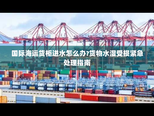 国际海运货柜进水怎么办?货物水湿受损紧急处理指南 国际海运货柜进水怎么办?货物水湿受损紧急处理指南