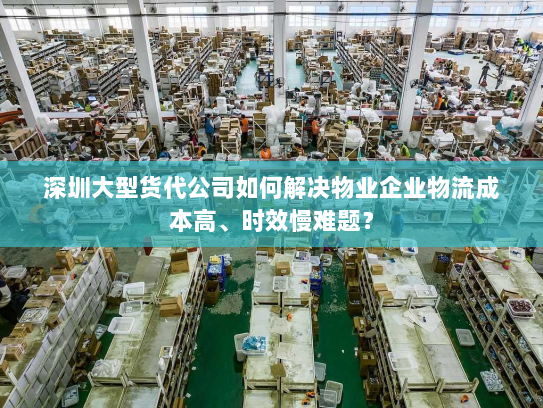 深圳大型货代公司如何解决物业企业物流成本高、时效慢难题？