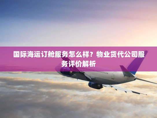 国际海运订舱服务怎么样？物业货代公司服务评价解析