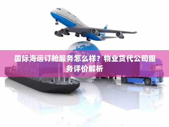国际海运订舱服务怎么样？物业货代公司服务评价解析