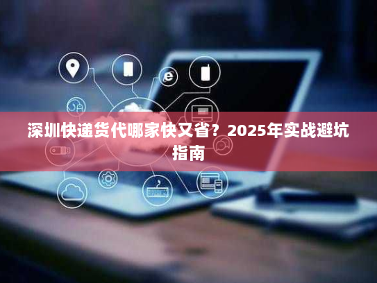 深圳快递货代哪家快又省?2025年实战避坑指南 深圳快递货代哪家快又省?2025年实战避坑指南