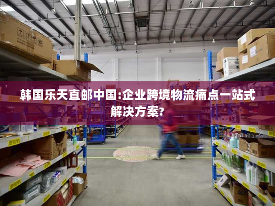 韩国乐天直邮中国:企业跨境物流痛点一站式解决方案?