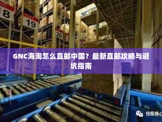 GNC海淘怎么直邮中国？最新直邮攻略与避坑指南