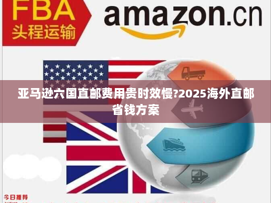 亚马逊六国直邮费用贵时效慢?2025海外直邮省钱方案 亚马逊六国直邮费用贵时效慢?2025海外直邮省钱方案