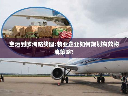 空运到欧洲路线图:物业企业如何规划高效物流策略?