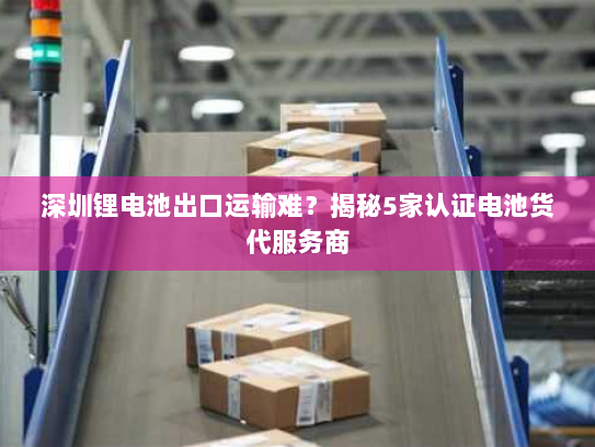 深圳锂电池出口运输难？揭秘5家认证电池货代服务商