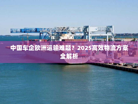 中国车企欧洲运输难题？2025高效物流方案全解析
