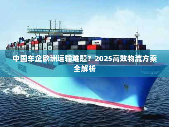 中国车企欧洲运输难题？2025高效物流方案全解析