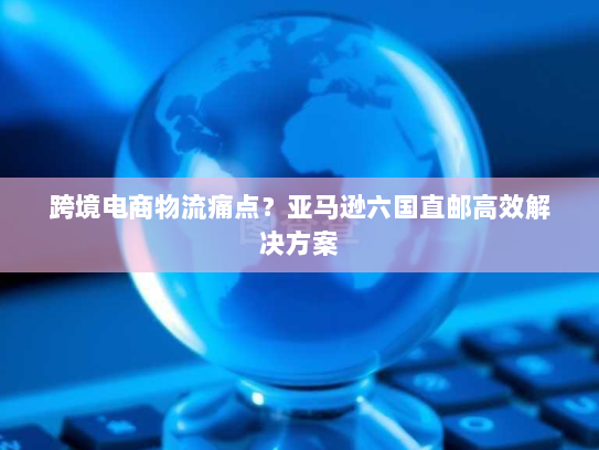 跨境电商物流痛点？亚马逊六国直邮高效解决方案
