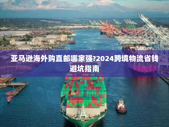 亚马逊海外购直邮哪家强?2024跨境物流省钱避坑指南