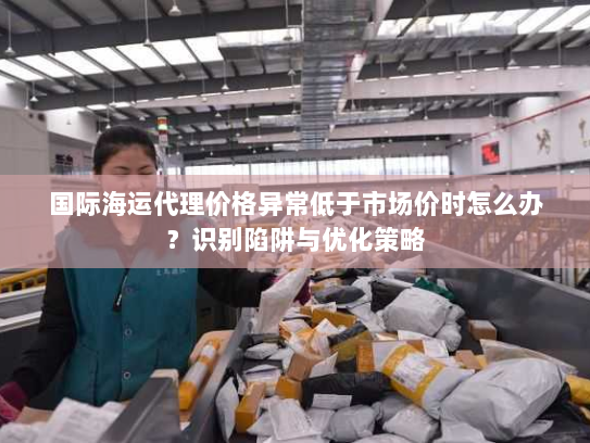 国际海运代理价格异常低于市场价时怎么办?识别陷阱与优化策略 国际海运代理价格异常低于市场价时怎么办?识别陷阱与优化策略