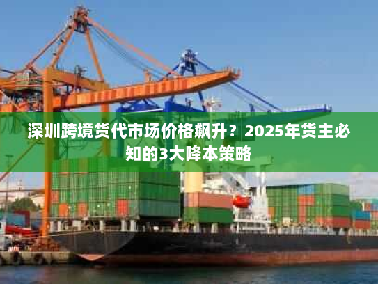 深圳跨境货代市场价格飙升?2025年货主必知的3大降本策略 深圳跨境货代市场价格飙升?2025年货主必知的3大降本策略