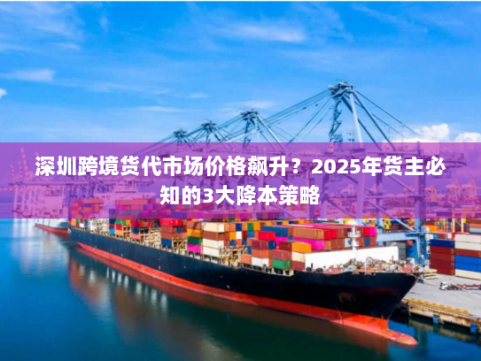 深圳跨境货代市场价格飙升?2025年货主必知的3大降本策略 深圳跨境货代市场价格飙升?2025年货主必知的3大降本策略