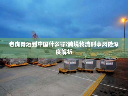 老虎骨运到中国什么罪?跨境物流刑事风险深度解析