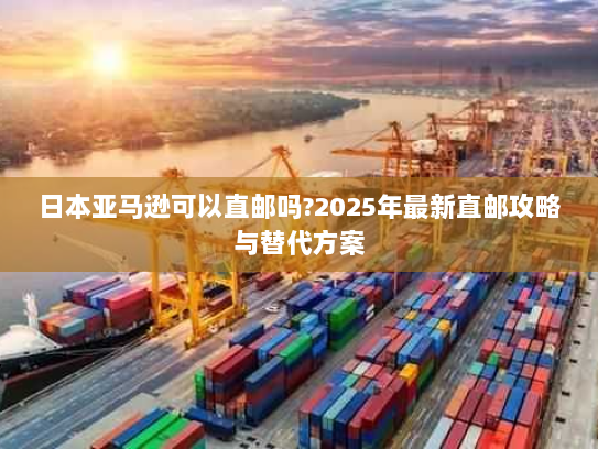 日本亚马逊可以直邮吗?2025年最新直邮攻略与替代方案