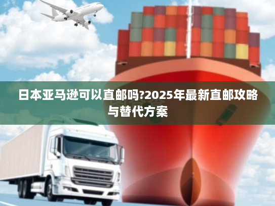 日本亚马逊可以直邮吗?2025年最新直邮攻略与替代方案