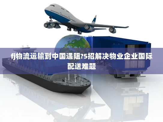 fj物流运输到中国遇阻?5招解决物业企业国际配送难题 fj物流运输到中国遇阻?5招解决物业企业国际配送难题