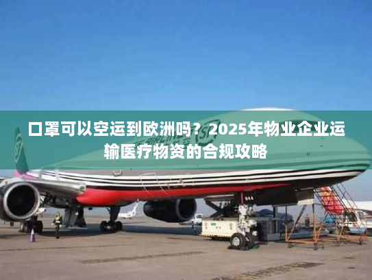 口罩可以空运到欧洲吗？2025年物业企业运输医疗物资的合规攻略
