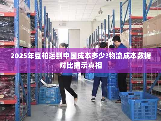 2025年豆粕运到中国成本多少?物流成本数据对比揭示真相