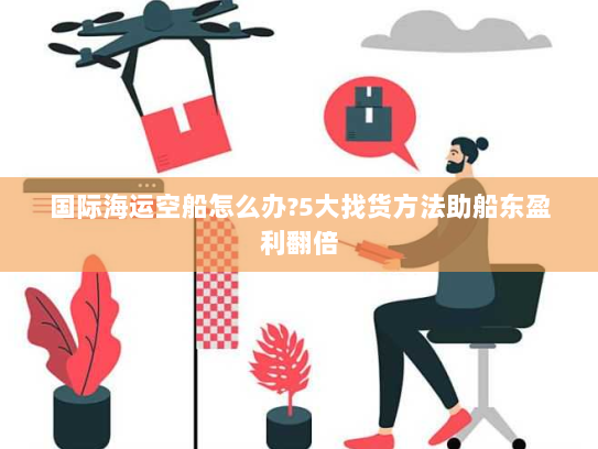国际海运空船怎么办?5大找货方法助船东盈利翻倍