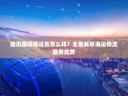 德迅国际海运员怎么样？全面解析海运物流服务优势