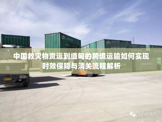 中国救灾物资运到缅甸的跨境运输如何实现时效保障与清关流程解析 中国救灾物资运到缅甸的跨境运输如何实现时效保障与清关流程解析