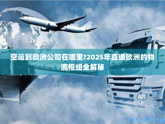 空运到欧洲公司在哪里?2025年直通欧洲的物流枢纽全解秘