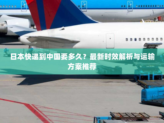 日本快递到中国要多久？最新时效解析与运输方案推荐