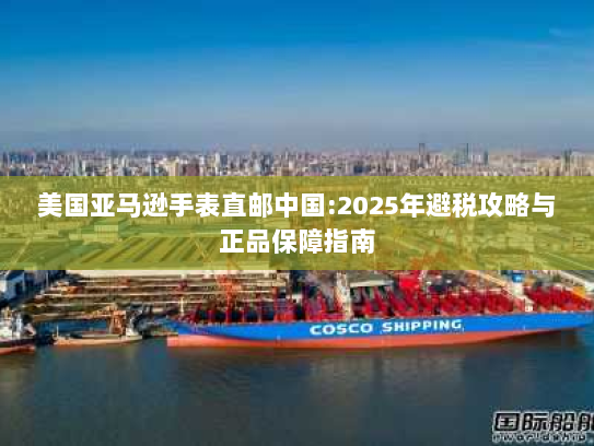 美国亚马逊手表直邮中国:2025年避税攻略与正品保障指南