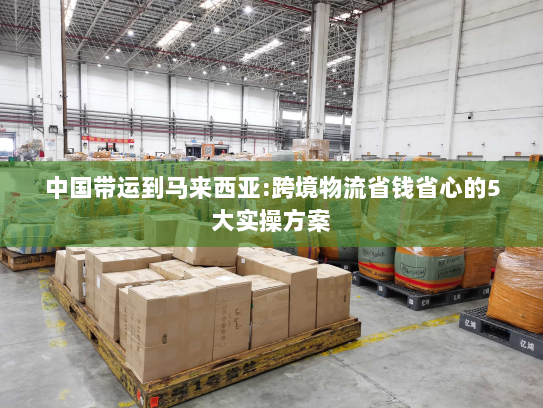 中国带运到马来西亚:跨境物流省钱省心的5大实操方案 中国带运到马来西亚:跨境物流省钱省心的5大实操方案